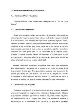 1.- Datos generales del Proyecto Expositivo.
1.1.- Nombre del Proyecto Artístico
“Desmitificación de Íconos Comerciales y Religiosos en la Obra de Efraín
Ugueto”
1.2.- Descripción del Problema
Desde tiempos inmemorables las imágenes religiosas han sido mitificadas
al igual que las imágenes comerciales; éstas, a partir de la revolución industrial
o la era moderna. Se le ha dado una significación totalmente objetiva a íconos,
símbolos y colores, comenzó como una herramienta por parte de las doctrinas
religiosas y las industrias para crecer cada una a su manera y con sus
determinados propósitos, lo cual funcionó y ahora la iconografía y simbología
impuesta con fines particulares se ha convertido en un lenguaje cuasi-
universal. En otras palabras, nuestra percepción ha sido manipulada, incluso
podríamos decir, adiestrada, tal como si estuviésemos cegados de percibir las
cosas tal como lo son según nuestra subjetividad.
Quienes creen estar en derecho de reclamar este hecho; bien sea por la
libre interpretación y captación de la imagen o por estar en contra de la
tergiversación de ésta para fines publicitarios, lucrativos o de llamamiento de
masas por medio de una doctrina, han sido en su mayoría los artistas
conceptuales y postmodernistas sacando a la luz por medio de sus piezas y
proyectos, la realidad y lo absurdo de esta manipulación visual y perceptiva.
1.3.- Justificación del Proyecto
En base a lo constituido en la descripción del problema, creemos necesaria
una mayor indagación en los propósitos, métodos de divulgación y los diálogos
que proponen establecer los artistas a través de las piezas y en los proyectos
de desmitificación de la imagen para crear una experiencia analítica y
esclarecedora en el espectador. Esto, con el fin de acercarle a un nuevo
 