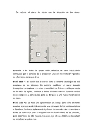 Se adjunta el plano de planta con la ubicación de las obras:
Referente a los textos de apoyo, serán utilizados un panel introductorio
compuesto por el concepto de la exposición, un panel de conclusión y paneles
de información para cada área.
Panel área º1: Se quiere dar a conocer cómo la industria y la religión se han
adueñado de los símbolos. Se propone establecer un nuevo lenguaje
iconográfico partiendo de conceptos preestablecidos. Esto es posible por medio
de la unión de signos, símbolos e íconos distantes entre sí, como lo son los
íconos religiosos y comerciales, para así dar paso a una nueva interpretación
de estos.
Panel área º2: Se hace una aproximación al paisaje, pero como elemento
principal aparece un símbolo comercial y un personaje de los medios artísticos
o filosóficos. Se busca replantear el significado de esos símbolos comerciales a
través de colocación junto a imágenes con las cuales nunca se les presenta,
para observarles de otra manera, buscando que el espectador pueda analizar
su formalidad y sentido real.
 