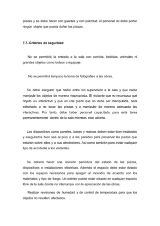 piezas y se debe hacer con guantes y con pulcritud, el personal no debe portar
ningún objeto que pueda dañar las piezas.
7.7.-Criterios de seguridad
No se permitirá la entrada a la sala con comida, bebidas, animales ni
grandes objetos como bolsos o equipaje.
No se permitirá tampoco la toma de fotografías a las obras.
Se debe asegurar que nadie entre sin supervisión a la sala y que nadie
manipule los objetos de manera inapropiada. El visitante que no reconozca qué
objeto es interactivo y qué es una pieza que no debe ser manipulada, será
exhortado a no tocar las piezas y a manipular de manera adecuada las
interactivas. Por tanto, debe haber personal capacitado para esta tarea
permanentemente dentro de la sala mientras esté abierta.
Los dispositivos como paneles, bases y repisas deben estar bien instalados
y asegurados bien sea al piso o a las paredes para preservar las piezas que
estarán sobre ellos y a sus alrededores. Así como también para evitar cualquier
tipo de accidente a los visitantes.
Se deberá hacer una revisión periódica del estado de las piezas,
dispositivos e instalaciones eléctricas. Además el espacio debe estar dotado
con los equipos necesarios para apagar un incendio de acuerdo con los
materiales y tipo de fuego. Un extintor puede estar situado en cualquier espacio
libre de la sala donde no interrumpa con la apreciación de las obras.
Realizar revisiones de humedad y de control de temperatura para que los
objetos no resulten afectados.
 