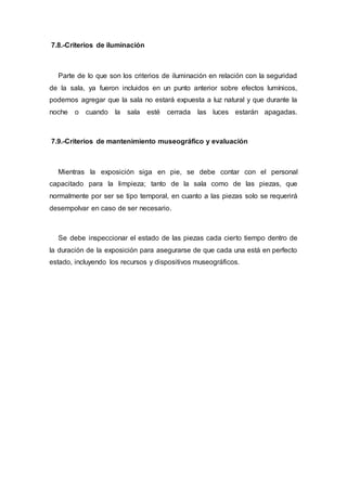 7.8.-Criterios de iluminación
Parte de lo que son los criterios de iluminación en relación con la seguridad
de la sala, ya fueron incluidos en un punto anterior sobre efectos lumínicos,
podemos agregar que la sala no estará expuesta a luz natural y que durante la
noche o cuando la sala esté cerrada las luces estarán apagadas.
7.9.-Criterios de mantenimiento museográfico y evaluación
Mientras la exposición siga en pie, se debe contar con el personal
capacitado para la limpieza; tanto de la sala como de las piezas, que
normalmente por ser se tipo temporal, en cuanto a las piezas solo se requerirá
desempolvar en caso de ser necesario.
Se debe inspeccionar el estado de las piezas cada cierto tiempo dentro de
la duración de la exposición para asegurarse de que cada una está en perfecto
estado, incluyendo los recursos y dispositivos museográficos.
 
