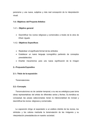 panorama y una nueva, subjetiva y más real concepción de la interpretación
visual.
1.4.- Objetivos del Proyecto Artístico
1.4.1.- Objetivo general
 Desmitificar los iconos religiosos y comerciales a través de la obra de
Efraín Ugueto
1.4.2.- Objetivos Específicos
 Replantear el significado formal de los símbolos
 Establecer un nuevo lenguaje iconográfico partiendo de conceptos
preestablecidos
 Diseñar mecanismos para una nueva significación de la imagen
2.- Propuesta Expositiva
2.1.- Título de la exposición
Transmutaciones
2.2.- Concepto
Transmutaciones es de carácter temporal, a su vez es antológica pues toma
obras representativas del artista de diferentes series y fechas. Su temática es
conceptual, las piezas seleccionadas tienen la intencionalidad de ironizar y
desmitificar los íconos religiosos y comerciales.
La exposición dirige al espectador a un análisis distinto de los íconos, los
símbolos y los colores mediante la transmutación de las imágenes y su
interpretación preestablecida en nuestra sociedad.
 