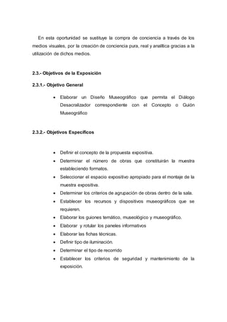 En esta oportunidad se sustituye la compra de conciencia a través de los
medios visuales, por la creación de conciencia pura, real y analítica gracias a la
utilización de dichos medios.
2.3.- Objetivos de la Exposición
2.3.1.- Objetivo General
 Elaborar un Diseño Museográfico que permita el Diálogo
Desacralizador correspondiente con el Concepto o Guión
Museográfico
2.3.2.- Objetivos Específicos
 Definir el concepto de la propuesta expositiva.
 Determinar el número de obras que constituirán la muestra
estableciendo formatos.
 Seleccionar el espacio expositivo apropiado para el montaje de la
muestra expositiva.
 Determinar los criterios de agrupación de obras dentro de la sala.
 Establecer los recursos y dispositivos museográficos que se
requieren.
 Elaborar los guiones temático, museológico y museográfico.
 Elaborar y rotular los paneles informativos
 Elaborar las fichas técnicas.
 Definir tipo de iluminación.
 Determinar el tipo de recorrido
 Establecer los criterios de seguridad y mantenimiento de la
exposición.
 