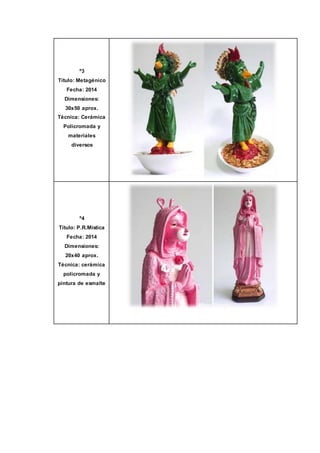 º3
Título: Metagénico
Fecha: 2014
Dimensiones:
30x50 aprox.
Técnica: Cerámica
Policromada y
materiales
diversos
º4
Título: P.R.Mística
Fecha: 2014
Dimensiones:
20x40 aprox.
Técnica: cerámica
policromada y
pintura de esmalte
 