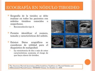  Ecografía de la tiroides se debe
realizar en todos los pacientes con
nódulos tiroideos conocidos o
sospechosos.
 Recomendación tipo A
 Permite identificar el numero,
tamaño y características del nódulo.
 Existen Datos ecográficos se
consideran de utilidad para el
diagnóstico de malignidad.
 La coexistencia de dos o más de estas
características aumenta el riesgo de
que haya cáncer de tiroides.
ECOGRAFÍA EN NÓDULO TIROIDEO
The American Thyroid Association (ATA) Guidelines Taskforce on Thyroid Nodules and
Differentiated Thyroid Cancer. THYROID Volume 19, Number 11, 2009
 
