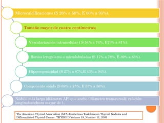 Microcalcificaciones (S 26% a 59%, E 86% a 95%).
Tamaño mayor de cuatro centímetros;
Vascularización intranodular ( S 54% a 74%, E79% a 81%).
Bordes irregulares o microlobulados (S 17% a 78%, E 39% a 85%).
Hipoecogenicidad (S 27% a 87%,E 43% a 94%).
Componente sólido (S 69% a 75%, E 53% a 56%).
Nódulo más largo (diámetro AP) que ancho (diámetro transversal): relación
longitud/anchura mayor de 1.
The American Thyroid Association (ATA) Guidelines Taskforce on Thyroid Nodules and
Differentiated Thyroid Cancer. THYROID Volume 19, Number 11, 2009
 
