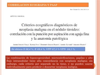 CORRELACION ECOGRAFIA Y PAAF
Se obtuvo S 86,4 %, E 89,4 %, VPP 87,5 % VPN 84,1 %.
La combinación de hipoecogenicidad, microcalcificaciones, papilas y alto
flujo intranodular tiene alta concordancia con neoplasia maligna; sin
embargo, cada criterio por separado no la tiene, y no pueden usarse
individualmente para predecir o descartar neoplasia maligna.
 