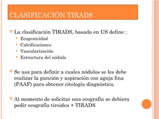 CLASIFICACIÓN TIRADS
 La clasificación TIRADS, basada en US define :
 Ecogenicidad
 Calcificaciones
 Vascularización
 Estructura del nódulo
 Se usa para definir a cuales nódulos se les debe
realizar la punción y aspiración con aguja fina
(PAAF) para obtener citología diagnóstica.
 Al momento de solicitar una ecografía se debiera
pedir ecografía tiroidea + TIRADS
 