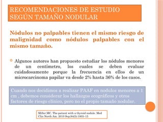 RECOMENDACIONES DE ESTUDIO
SEGÚN TAMAÑO NODULAR
Nódulos no palpables tienen el mismo riesgo de
malignidad como nódulos palpables con el
mismo tamaño.
 Algunos autores han propuesto estudiar los nódulos menores
de un centímetro, los cuales se deben evaluar
cuidadosamente porque la frecuencia en ellos de un
microcarcinoma papilar va desde 2% hasta 36% de los casos.
Miller MC. The patient with a thyroid nodule. Med
Clin North Am. 2010 Sep;94(5):1003–15
Cuando nos decidimos a realizar PAAF en nodulos menores a 1
cm , debemos considerar los hallazgos ecográficos y otros
factores de riesgo clínico, pero no el propio tamaño nodular.
 