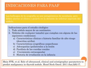 Los hallazgos de la ecografía no son patognómicos de neoplasia, pero
deben alertar al clínico y guiarlo en la decisión de solicitar aspirado del
nódulo.
INDICACIONES PARA PAAF
Indicaciones para el estudio citológico
1. Todo nódulo mayor de un centímetro.
2. Nódulos (de cualquier tamaño) que cumplan con alguna de las
siguientes condiciones:
a) Características clínicas o historia familiar de alto riesgo
(descritas arriba).
b) Características ecográficas sospechosas
c) Adenopatías ipsilaterales a la lesión
d) Parálisis de las cuerdas vocales
e) Crecimiento extracapsular
f) Historia de irradiación en la infancia
Maia FFR, et al. Role of ultrasound, clinical and scintigraphyc parameters to
predict malignancy in thyroid nodule. Head Neck Oncol. 2011 Jan;3(6):17.
 
