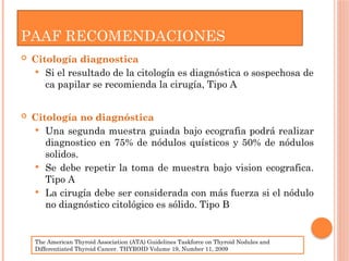 PAAF RECOMENDACIONES
 Citología diagnostica
 Si el resultado de la citología es diagnóstica o sospechosa de
ca papilar se recomienda la cirugía, Tipo A
 Citología no diagnóstica
 Una segunda muestra guiada bajo ecografia podrá realizar
diagnostico en 75% de nódulos quísticos y 50% de nódulos
solidos.
 Se debe repetir la toma de muestra bajo vision ecografica.
Tipo A
 La cirugía debe ser considerada con más fuerza si el nódulo
no diagnóstico citológico es sólido. Tipo B
The American Thyroid Association (ATA) Guidelines Taskforce on Thyroid Nodules and
Differentiated Thyroid Cancer. THYROID Volume 19, Number 11, 2009
 