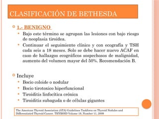CLASIFICACIÓN DE BETHESDA
 1.- BENIGNO
 Bajo este término se agrupan las lesiones con bajo riesgo
de neoplasia tiroidea.
 Continuar el seguimiento clínico y con ecografía y TSH
cada seis a 18 meses. Solo se debe hacer nuevo ACAF en
caso de hallazgos ecográficos sospechosos de malignidad,
aumento del volumen mayor del 50%. Recomendación B.
 Incluye
 Bocio coloide o nodular
 Bocio tirotoxico hiperfuncional
 Tiroiditis linfocítica crónica
 Tiroiditis subaguda o de células gigantes
The American Thyroid Association (ATA) Guidelines Taskforce on Thyroid Nodules and
Differentiated Thyroid Cancer. THYROID Volume 19, Number 11, 2009
 