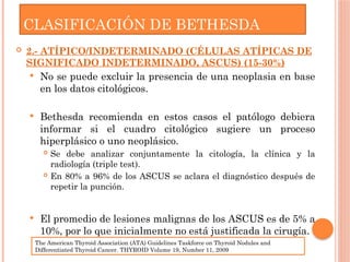  2.- ATÍPICO/INDETERMINADO (CÉLULAS ATÍPICAS DE
SIGNIFICADO INDETERMINADO, ASCUS) (15-30%)
 No se puede excluir la presencia de una neoplasia en base
en los datos citológicos.
 Bethesda recomienda en estos casos el patólogo debiera
informar si el cuadro citológico sugiere un proceso
hiperplásico o uno neoplásico.
 Se debe analizar conjuntamente la citología, la clínica y la
radiología (triple test).
 En 80% a 96% de los ASCUS se aclara el diagnóstico después de
repetir la punción.
 El promedio de lesiones malignas de los ASCUS es de 5% a
10%, por lo que inicialmente no está justificada la cirugía.
CLASIFICACIÓN DE BETHESDA
The American Thyroid Association (ATA) Guidelines Taskforce on Thyroid Nodules and
Differentiated Thyroid Cancer. THYROID Volume 19, Number 11, 2009
 