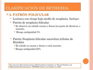  3. PATRÓN FOLICULAR
 Lesiones con riesgo bajo-medio de neoplasia. Incluye:
 Patrón de neoplasia folicular
 Se observa un coloide escaso y denso (en pasta de dientes), o
ausente.
 Riesgo malignidad 5%
 Patrón Neoplasia folicular oncocítica (células de
Hürthle)
 El coloide es escaso y denso o está ausente.
 Riesgo malignidad 20%
CLASIFICACIÓN DE BETHESDA
The American Thyroid Association (ATA) Guidelines Taskforce on Thyroid Nodules and
Differentiated Thyroid Cancer. THYROID Volume 19, Number 11, 2009
 
