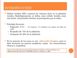 INTRODUCCIÓN
 Nódulo tiroideo (NT): aumento de volumen focal en la glándula
tiroides. Radiológicamente se define como nódulo tiroideo como
una lesión intratiroidea distinta al parénquima que la rodea.
 Patología frecuente
 Palpación 3-7% 5% mujeres- 1% hombres (en países sin falta de
yodo)
 Ecografía 20- 75% de la población
 Autopsias 30- 60% de la población
 En la mayoría de los casos es una alteración benigna, pero se
debe descartar un proceso neoplásico, según las características
clínicas y ecográficas
The American Thyroid Association (ATA) Guidelines Taskforce on Thyroid Nodules and
Differentiated Thyroid Cancer. THYROID Volume 19, Number 11, 2009
 