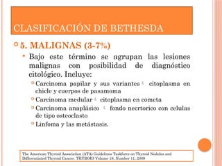  5. MALIGNAS (3-7%)
 Bajo este término se agrupan las lesiones
malignas con posibilidad de diagnóstico
citológico. Incluye:
 Carcinoma papilar y sus variantes citoplasma en
chicle y cuerpos de pasamoma
 Carcinoma medular citoplasma en cometa
 Carcinoma anaplásico  fondo necrtorico con celulas
de tipo osteoclasto
 Linfoma y las metástasis.
CLASIFICACIÓN DE BETHESDA
The American Thyroid Association (ATA) Guidelines Taskforce on Thyroid Nodules and
Differentiated Thyroid Cancer. THYROID Volume 19, Number 11, 2009
 