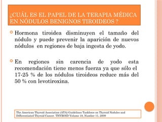 ¿CUÁL ES EL PAPEL DE LA TERAPIA MÉDICA
EN NÓDULOS BENIGNOS TIROIDEOS ?
 Hormona tiroidea disminuyen el tamaño del
nódulo y puede prevenir la aparición de nuevos
nódulos en regiones de baja ingesta de yodo.
 En regiones sin carencia de yodo esta
recomendación tiene menos fuerza ya que sólo el
17-25 % de los nódulos tiroideos reduce más del
50 % con levotiroxina.
The American Thyroid Association (ATA) Guidelines Taskforce on Thyroid Nodules and
Differentiated Thyroid Cancer. THYROID Volume 19, Number 11, 2009
 