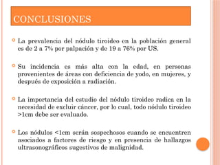 CONCLUSIONES
 La prevalencia del nódulo tiroideo en la población general
es de 2 a 7% por palpación y de 19 a 76% por US.
 Su incidencia es más alta con la edad, en personas
provenientes de áreas con deficiencia de yodo, en mujeres, y
después de exposición a radiación.
 La importancia del estudio del nódulo tiroideo radica en la
necesidad de excluir cáncer, por lo cual, todo nódulo tiroideo
>1cm debe ser evaluado.
 Los nódulos <1cm serán sospechosos cuando se encuentren
asociados a factores de riesgo y en presencia de hallazgos
ultrasonográficos sugestivos de malignidad.
 