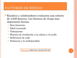 FACTORES DE RIESGO
 Knudsen y colaboradores evaluaron una cohorte
de 4.649 daneses. Los factores de riesgo mas
importante fueron:
 Sexo femenino
 Edad avanzada
 Tabaquismo
 Historia de irradiación a la cabeza y el cuello
 Deficiencia de yodo
 Embarazo y la multiparidad.
Thyroid. 2002 Oct;12(10):879-88
 