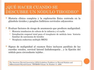 ¿QUÉ HACER CUANDO SE
DESCUBRE UN NÓDULO TIROIDEO?
 Historia clínica completa y la exploración física centrada en la
glándula tiroides y ganglios linfáticos cervicales adyacentes
 Evaluar factores de riesgo de anamnesis que predicen malignidad:
 Historia irradiacion de cabeza de la infancia y el cuello
 Iirradiación corporal total para el trasplante de médula ósea historia
familiar de carcinoma de tiroides
 Neoplasia endocrina múltiple MEN2
 Signos de malignidad al examen físico incluyen parálisis de las
cuerdas vocales, cervical lateral linfadenopatía , y la fijación del
nódulo para circundante tejidos .
The American Thyroid Association (ATA) Guidelines Taskforce on Thyroid Nodules and
Differentiated Thyroid Cancer. THYROID Volume 19, Number 11, 2009
 