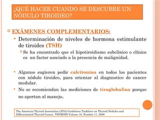  EXÁMENES COMPLEMENTARIOS:
 Determinación de niveles de hormona estimulante
de tiroides (TSH)
 Se ha encontrado que el hipotiroidismo subclínico o clínico
es un factor asociado a la presencia de malignidad.
 Algunos sugieren pedir calcitonina en todos los pacientes
con nódulo tiroideo, para orientar al diagnostico de cancer
medular.
 No se recomiendan las mediciones de tiroglobulina porque
no aportan al manejo.
¿QUÉ HACER CUANDO SE DESCUBRE UN
NÓDULO TIROIDEO?
The American Thyroid Association (ATA) Guidelines Taskforce on Thyroid Nodules and
Differentiated Thyroid Cancer. THYROID Volume 19, Number 11, 2009
 