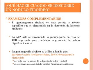  EXAMENES COMPLEMENTARIOS
 El gammagrama tiroideo es más costoso y menos
específico que el ultrasonido en la detección de lesiones
malignas.
 La ATA solo se recomienda la gammagrafía en caso de
TSH suprimida para confirmar la presencia de nódulo
hiperfuncionante
 La gammagrafía tiroidea se utiliza además para
descartar tejido tiroideo ectópico, bocio retroesternal o
metástasis
 permite la evaluación de la función tiroidea residual
 detección de áreas de tejido tiroideo funcionante autónomo.
¿QUÉ HACER CUANDO SE DESCUBRE
UN NÓDULO TIROIDEO?
 