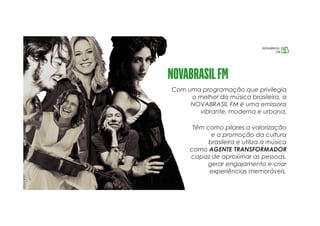 Com uma programação que privilegia
o melhor da música brasileira, a
NOVABRASIL FM é uma emissora
vibrante, moderna e urbana.
Têm como pilares a valorização
e a promoção da cultura
brasileira e utiliza a música
como AGENTE TRANSFORMADOR
capaz de aproximar as pessoas,
gerar engajamento e criar
experiências memoráveis.
 