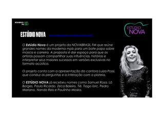 O Estúdio Nova é um projeto da NOVABRASIL FM que reúne
grandes nomes da moderna mpb para um bate papo sobre
música e carreira. A proposta é dar espaço para que os
artistas possam compartilhar suas influências, histórias e
interpretar seus maiores sucessos em versões exclusivas no
formato acústico.
O projeto conta com a apresentação da cantora Luiza Possi,
que conduz as perguntas e a interação com a plateia.
O ESTÚDIO NOVA já recebeu nomes como Samuel Rosa, Lô
Borges, Paulo Ricardo, Zeca Baleiro, Tiê, Tiago Iorc, Pedro
Mariano, Nando Reis e Paulinho Moska.
https://www.youtube.com/watch?v=vdceFrwgIGY
 