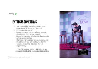 PAULINHO MOSKA
Estúdio Nova
Teatro Jaraguá
Fevereiro 2017
- 100 chamadas de divulgação com
citação de 5” (marca + slogan)
- 75 comerciais de 30”
- Logomarca na cenografia do evento
(backdrop, banner de palco)
- Logomarca nos materiais de divulgação
(site e redes sociais)
- Cota de ingressos para relacionamento
- Possibilidade de ativação (mediante
validação com a casa de show e
orçamento)
VALOR TABELA TOTAL*: R$ 287.450,00
CONSULTE NEGOCIAÇÃO COM A EQUIPE COMERCIAL
(*) Valor referente apenas às inserções na rádio
 