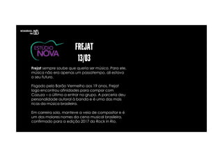 Frejat sempre soube que queria ser músico. Para ele,
música não era apenas um passatempo, ali estava
o seu futuro.
Fisgado pelo Barão Vermelho aos 19 anos, Frejat
logo encontrou afinidades para compor com
Cazuza – o último a entrar no grupo. A parceria deu
personalidade autoral à banda e é uma das mais
ricas da música brasileira.
Em carreira solo, manteve a veia de compositor e é
um dos maiores nomes da cena musical brasileira,
confirmado para a edição 2017 do Rock in Rio.
 