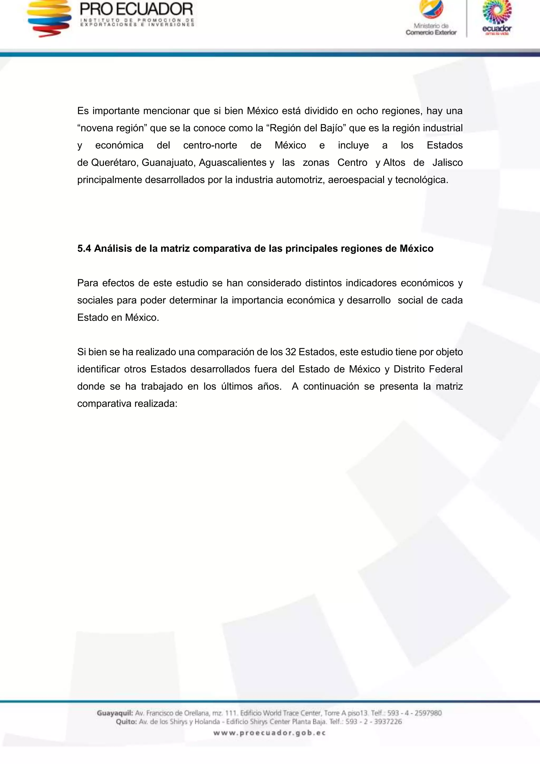 Es importante mencionar que si bien México está dividido en ocho regiones, hay una
“novena región” que se la conoce como la “Región del Bajío” que es la región industrial
y económica del centro-norte de México e incluye a los Estados
de Querétaro, Guanajuato, Aguascalientes y las zonas Centro y Altos de Jalisco
principalmente desarrollados por la industria automotriz, aeroespacial y tecnológica.
5.4 Análisis de la matriz comparativa de las principales regiones de México
Para efectos de este estudio se han considerado distintos indicadores económicos y
sociales para poder determinar la importancia económica y desarrollo social de cada
Estado en México.
Si bien se ha realizado una comparación de los 32 Estados, este estudio tiene por objeto
identificar otros Estados desarrollados fuera del Estado de México y Distrito Federal
donde se ha trabajado en los últimos años. A continuación se presenta la matriz
comparativa realizada:
 