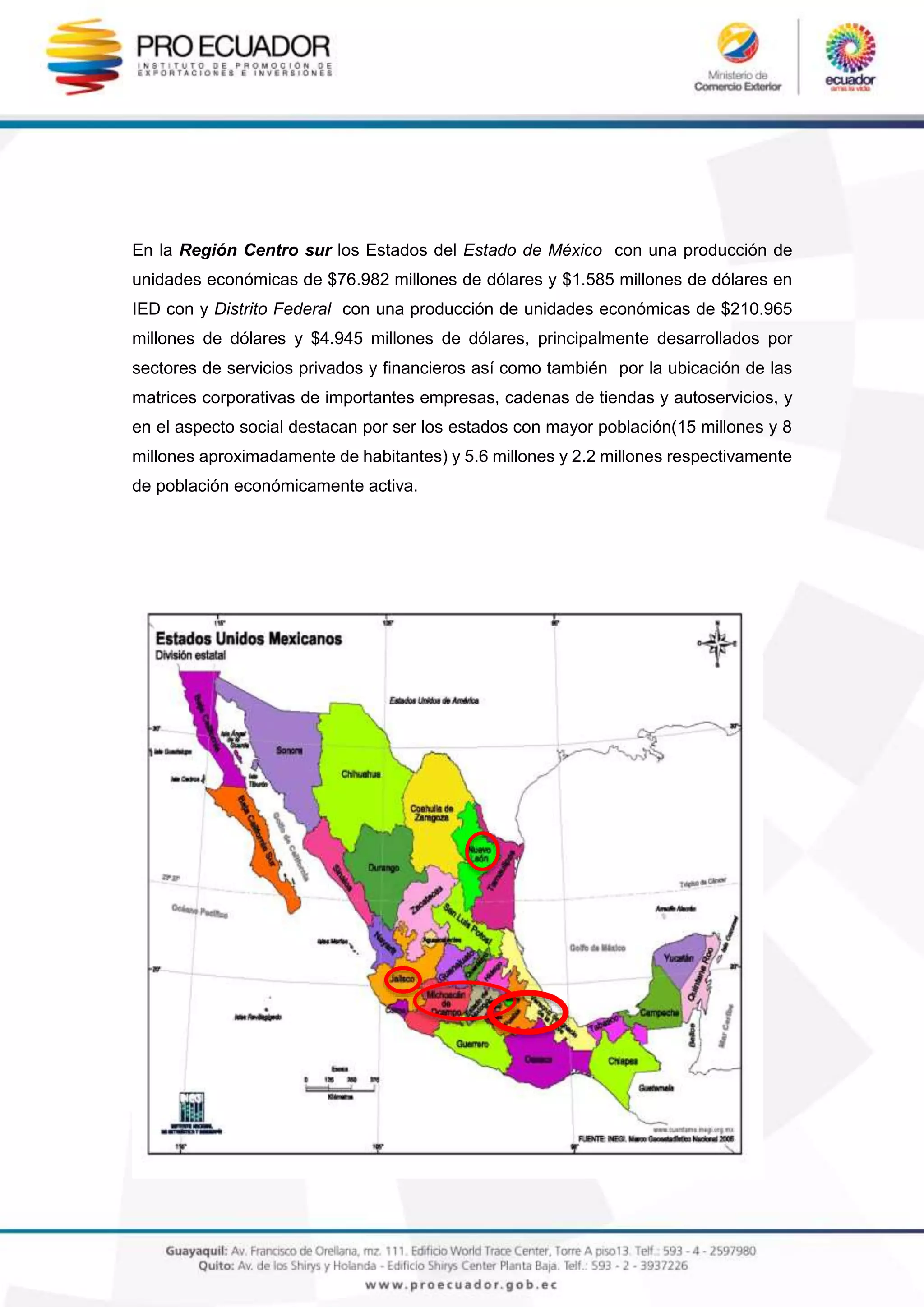En la Región Centro sur los Estados del Estado de México con una producción de
unidades económicas de $76.982 millones de dólares y $1.585 millones de dólares en
IED con y Distrito Federal con una producción de unidades económicas de $210.965
millones de dólares y $4.945 millones de dólares, principalmente desarrollados por
sectores de servicios privados y financieros así como también por la ubicación de las
matrices corporativas de importantes empresas, cadenas de tiendas y autoservicios, y
en el aspecto social destacan por ser los estados con mayor población(15 millones y 8
millones aproximadamente de habitantes) y 5.6 millones y 2.2 millones respectivamente
de población económicamente activa.
 