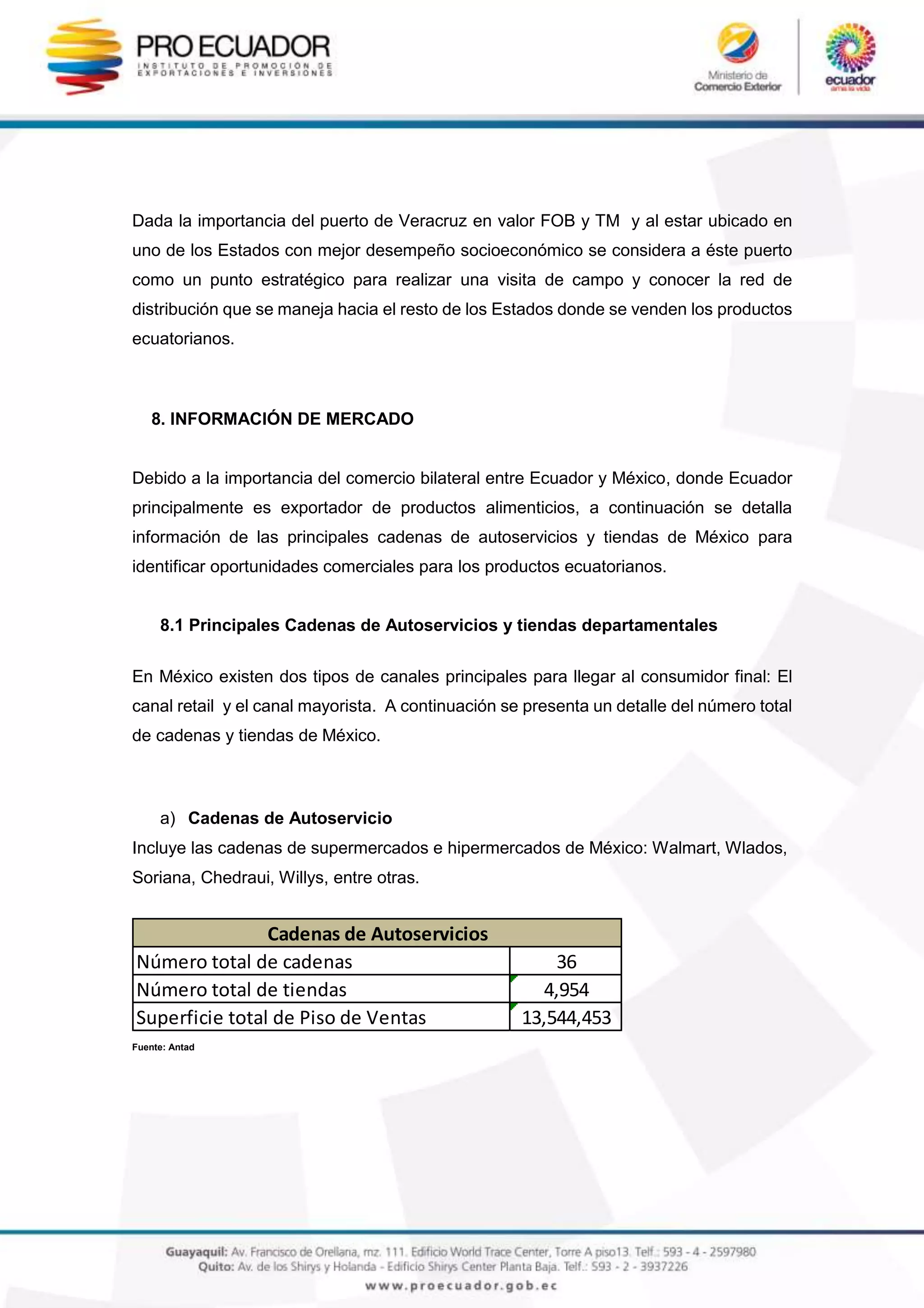 Dada la importancia del puerto de Veracruz en valor FOB y TM y al estar ubicado en
uno de los Estados con mejor desempeño socioeconómico se considera a éste puerto
como un punto estratégico para realizar una visita de campo y conocer la red de
distribución que se maneja hacia el resto de los Estados donde se venden los productos
ecuatorianos.
8. INFORMACIÓN DE MERCADO
Debido a la importancia del comercio bilateral entre Ecuador y México, donde Ecuador
principalmente es exportador de productos alimenticios, a continuación se detalla
información de las principales cadenas de autoservicios y tiendas de México para
identificar oportunidades comerciales para los productos ecuatorianos.
8.1 Principales Cadenas de Autoservicios y tiendas departamentales
En México existen dos tipos de canales principales para llegar al consumidor final: El
canal retail y el canal mayorista. A continuación se presenta un detalle del número total
de cadenas y tiendas de México.
a) Cadenas de Autoservicio
Incluye las cadenas de supermercados e hipermercados de México: Walmart, Wlados,
Soriana, Chedraui, Willys, entre otras.
Fuente: Antad
Número total de cadenas 36
Número total de tiendas 4,954
Superficie total de Piso de Ventas 13,544,453
Cadenas de Autoservicios
 