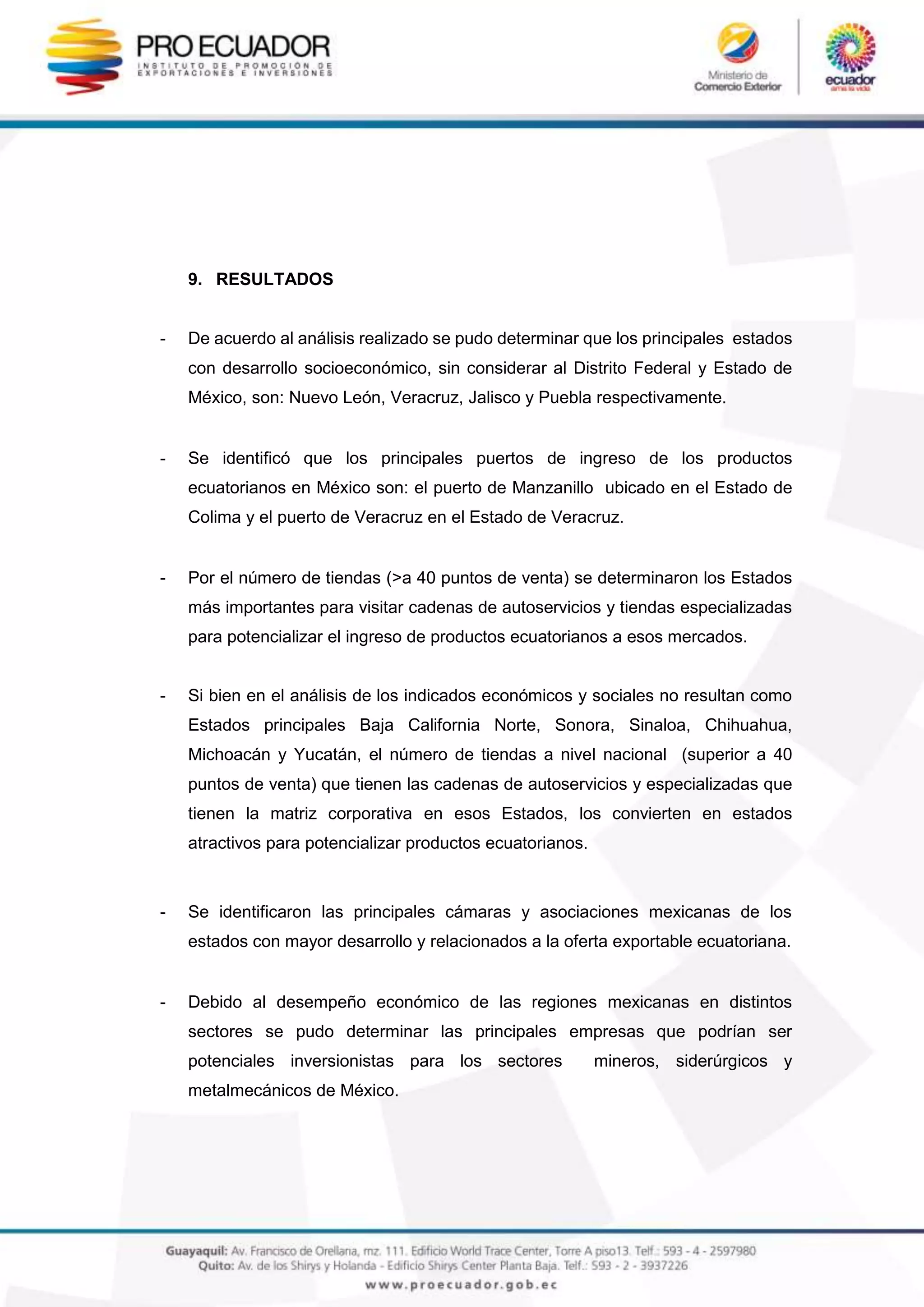 9. RESULTADOS
- De acuerdo al análisis realizado se pudo determinar que los principales estados
con desarrollo socioeconómico, sin considerar al Distrito Federal y Estado de
México, son: Nuevo León, Veracruz, Jalisco y Puebla respectivamente.
- Se identificó que los principales puertos de ingreso de los productos
ecuatorianos en México son: el puerto de Manzanillo ubicado en el Estado de
Colima y el puerto de Veracruz en el Estado de Veracruz.
- Por el número de tiendas (>a 40 puntos de venta) se determinaron los Estados
más importantes para visitar cadenas de autoservicios y tiendas especializadas
para potencializar el ingreso de productos ecuatorianos a esos mercados.
- Si bien en el análisis de los indicados económicos y sociales no resultan como
Estados principales Baja California Norte, Sonora, Sinaloa, Chihuahua,
Michoacán y Yucatán, el número de tiendas a nivel nacional (superior a 40
puntos de venta) que tienen las cadenas de autoservicios y especializadas que
tienen la matriz corporativa en esos Estados, los convierten en estados
atractivos para potencializar productos ecuatorianos.
- Se identificaron las principales cámaras y asociaciones mexicanas de los
estados con mayor desarrollo y relacionados a la oferta exportable ecuatoriana.
- Debido al desempeño económico de las regiones mexicanas en distintos
sectores se pudo determinar las principales empresas que podrían ser
potenciales inversionistas para los sectores mineros, siderúrgicos y
metalmecánicos de México.
 