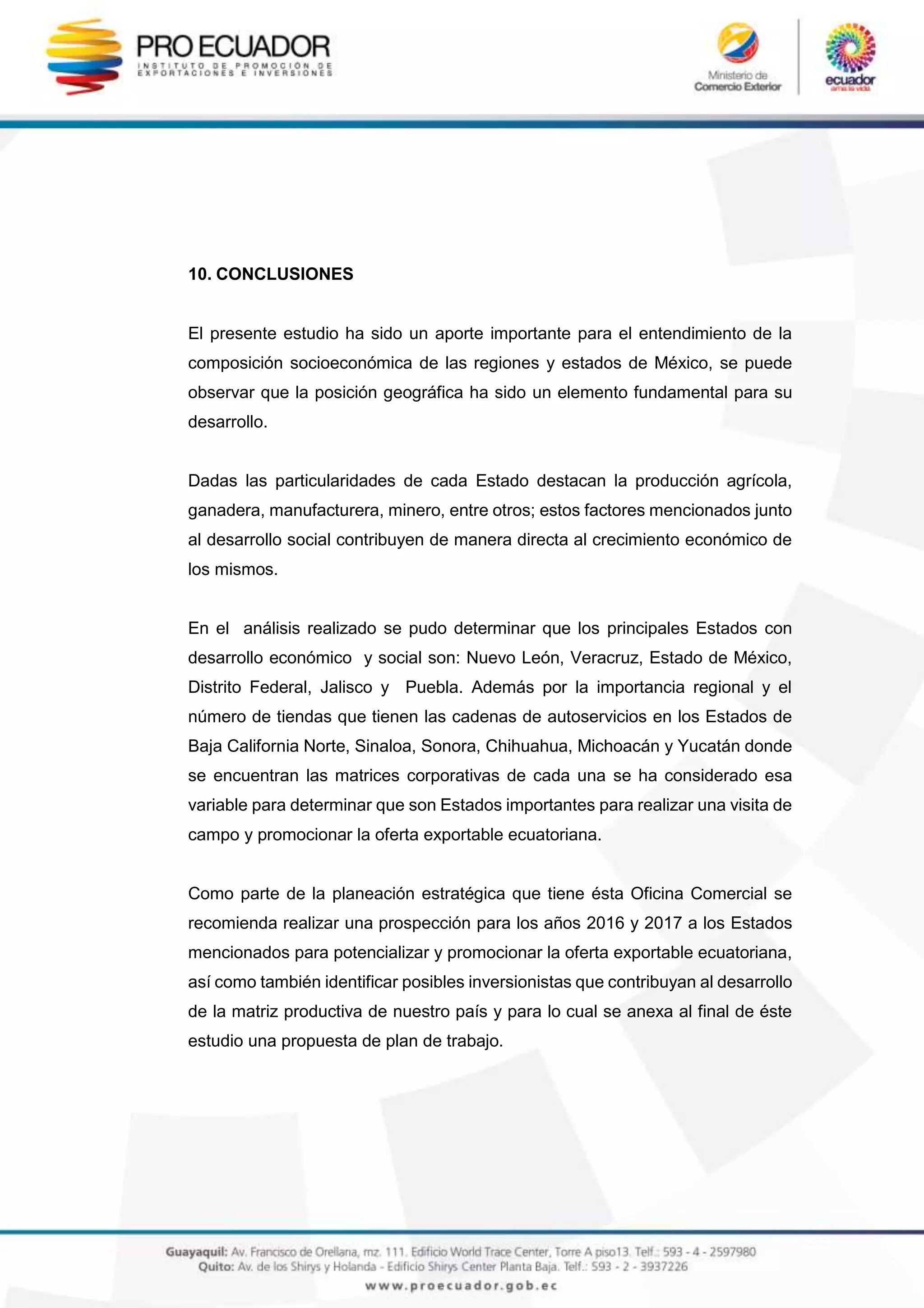 10. CONCLUSIONES
El presente estudio ha sido un aporte importante para el entendimiento de la
composición socioeconómica de las regiones y estados de México, se puede
observar que la posición geográfica ha sido un elemento fundamental para su
desarrollo.
Dadas las particularidades de cada Estado destacan la producción agrícola,
ganadera, manufacturera, minero, entre otros; estos factores mencionados junto
al desarrollo social contribuyen de manera directa al crecimiento económico de
los mismos.
En el análisis realizado se pudo determinar que los principales Estados con
desarrollo económico y social son: Nuevo León, Veracruz, Estado de México,
Distrito Federal, Jalisco y Puebla. Además por la importancia regional y el
número de tiendas que tienen las cadenas de autoservicios en los Estados de
Baja California Norte, Sinaloa, Sonora, Chihuahua, Michoacán y Yucatán donde
se encuentran las matrices corporativas de cada una se ha considerado esa
variable para determinar que son Estados importantes para realizar una visita de
campo y promocionar la oferta exportable ecuatoriana.
Como parte de la planeación estratégica que tiene ésta Oficina Comercial se
recomienda realizar una prospección para los años 2016 y 2017 a los Estados
mencionados para potencializar y promocionar la oferta exportable ecuatoriana,
así como también identificar posibles inversionistas que contribuyan al desarrollo
de la matriz productiva de nuestro país y para lo cual se anexa al final de éste
estudio una propuesta de plan de trabajo.
 