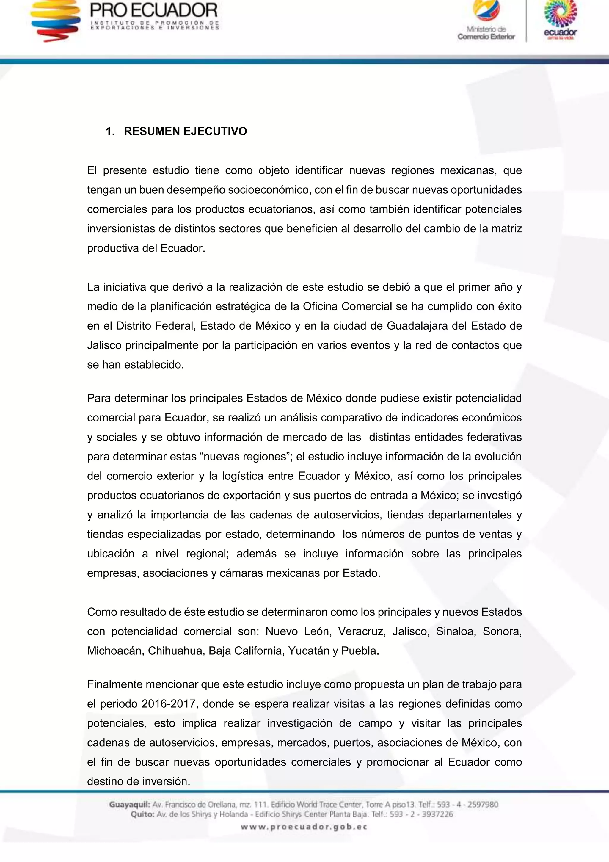 1. RESUMEN EJECUTIVO
El presente estudio tiene como objeto identificar nuevas regiones mexicanas, que
tengan un buen desempeño socioeconómico, con el fin de buscar nuevas oportunidades
comerciales para los productos ecuatorianos, así como también identificar potenciales
inversionistas de distintos sectores que beneficien al desarrollo del cambio de la matriz
productiva del Ecuador.
La iniciativa que derivó a la realización de este estudio se debió a que el primer año y
medio de la planificación estratégica de la Oficina Comercial se ha cumplido con éxito
en el Distrito Federal, Estado de México y en la ciudad de Guadalajara del Estado de
Jalisco principalmente por la participación en varios eventos y la red de contactos que
se han establecido.
Para determinar los principales Estados de México donde pudiese existir potencialidad
comercial para Ecuador, se realizó un análisis comparativo de indicadores económicos
y sociales y se obtuvo información de mercado de las distintas entidades federativas
para determinar estas “nuevas regiones”; el estudio incluye información de la evolución
del comercio exterior y la logística entre Ecuador y México, así como los principales
productos ecuatorianos de exportación y sus puertos de entrada a México; se investigó
y analizó la importancia de las cadenas de autoservicios, tiendas departamentales y
tiendas especializadas por estado, determinando los números de puntos de ventas y
ubicación a nivel regional; además se incluye información sobre las principales
empresas, asociaciones y cámaras mexicanas por Estado.
Como resultado de éste estudio se determinaron como los principales y nuevos Estados
con potencialidad comercial son: Nuevo León, Veracruz, Jalisco, Sinaloa, Sonora,
Michoacán, Chihuahua, Baja California, Yucatán y Puebla.
Finalmente mencionar que este estudio incluye como propuesta un plan de trabajo para
el periodo 2016-2017, donde se espera realizar visitas a las regiones definidas como
potenciales, esto implica realizar investigación de campo y visitar las principales
cadenas de autoservicios, empresas, mercados, puertos, asociaciones de México, con
el fin de buscar nuevas oportunidades comerciales y promocionar al Ecuador como
destino de inversión.
 