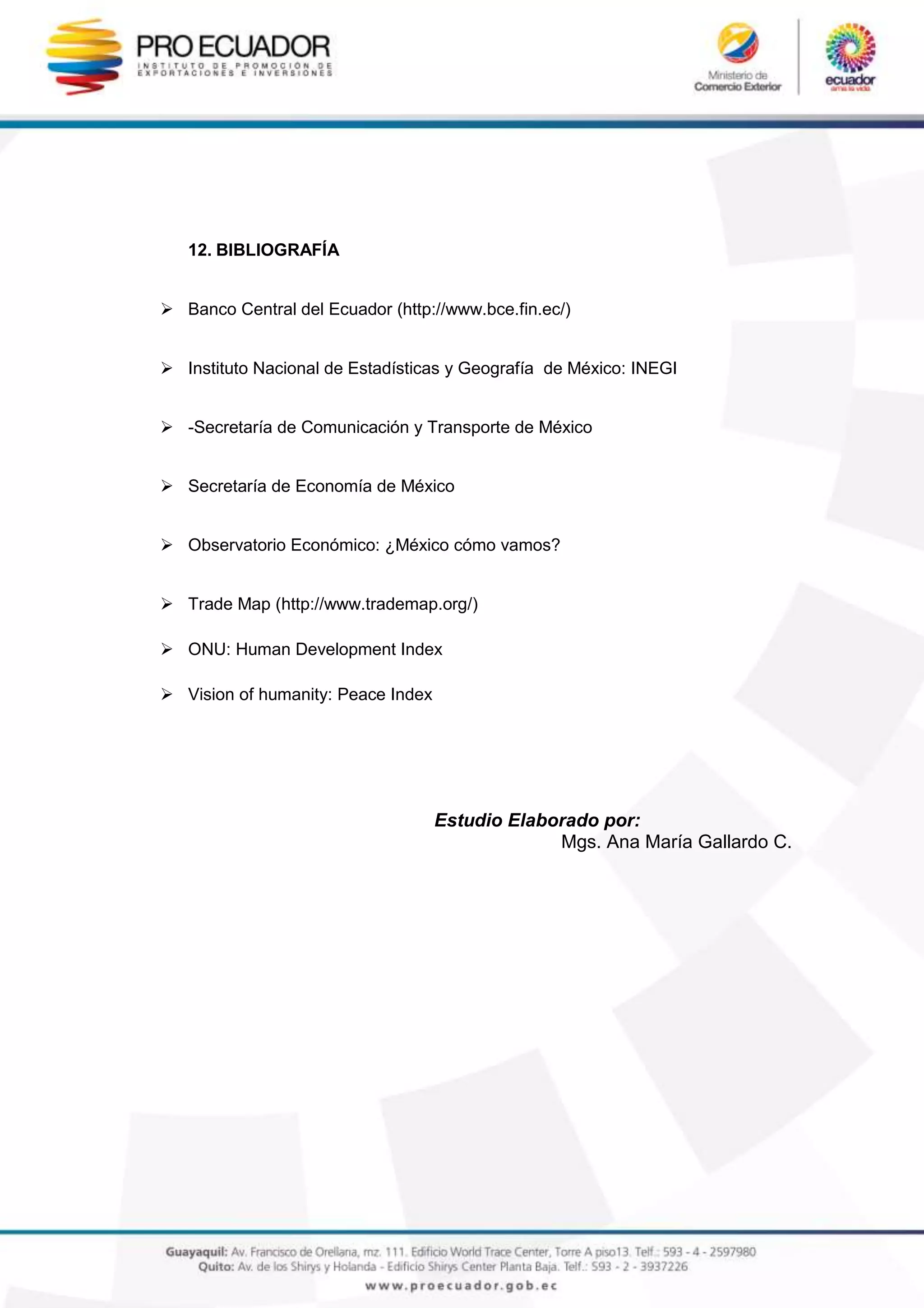 12. BIBLIOGRAFÍA
 Banco Central del Ecuador (http://www.bce.fin.ec/)
 Instituto Nacional de Estadísticas y Geografía de México: INEGI
 -Secretaría de Comunicación y Transporte de México
 Secretaría de Economía de México
 Observatorio Económico: ¿México cómo vamos?
 Trade Map (http://www.trademap.org/)
 ONU: Human Development Index
 Vision of humanity: Peace Index
Estudio Elaborado por:
Mgs. Ana María Gallardo C.
 
