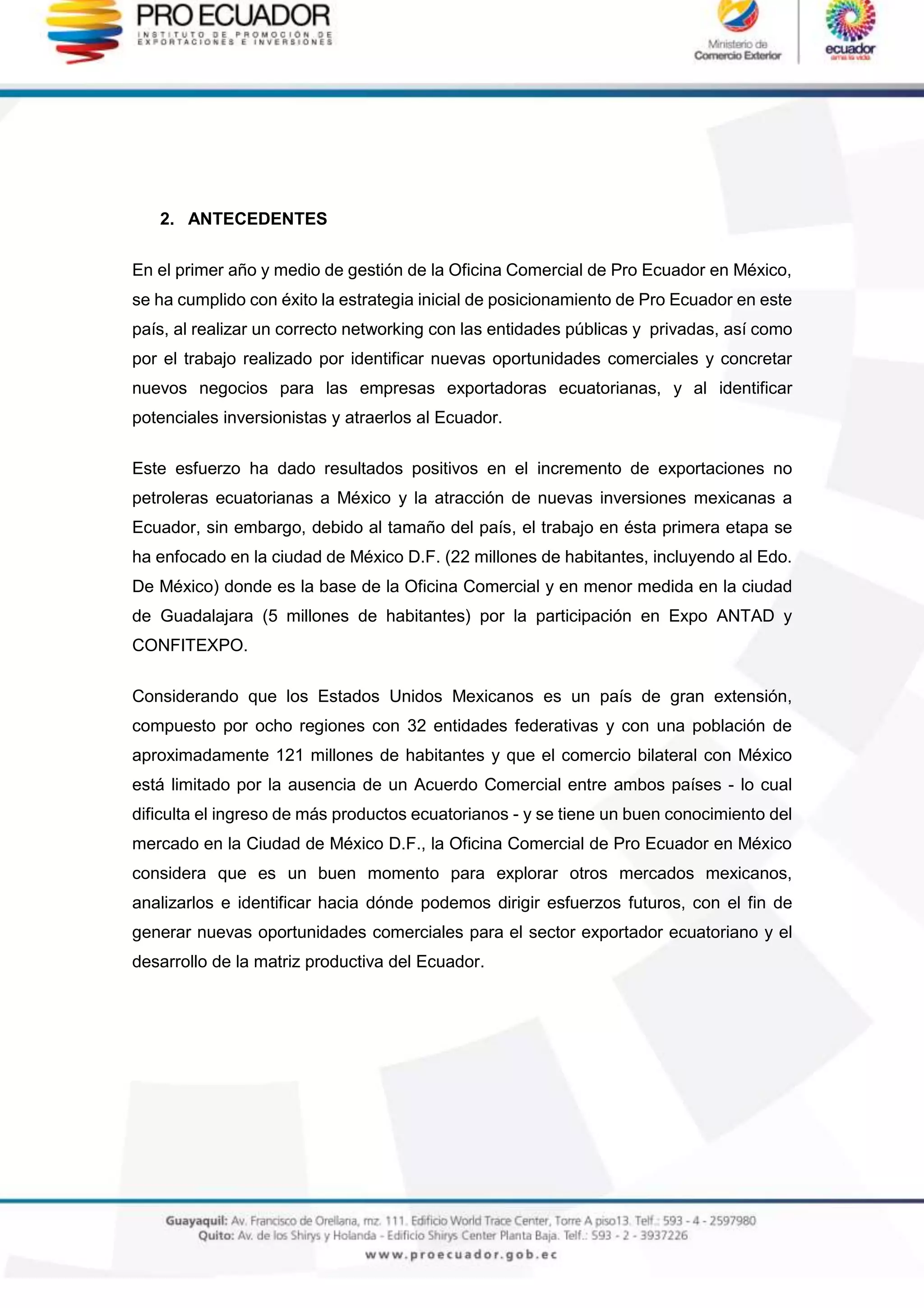 2. ANTECEDENTES
En el primer año y medio de gestión de la Oficina Comercial de Pro Ecuador en México,
se ha cumplido con éxito la estrategia inicial de posicionamiento de Pro Ecuador en este
país, al realizar un correcto networking con las entidades públicas y privadas, así como
por el trabajo realizado por identificar nuevas oportunidades comerciales y concretar
nuevos negocios para las empresas exportadoras ecuatorianas, y al identificar
potenciales inversionistas y atraerlos al Ecuador.
Este esfuerzo ha dado resultados positivos en el incremento de exportaciones no
petroleras ecuatorianas a México y la atracción de nuevas inversiones mexicanas a
Ecuador, sin embargo, debido al tamaño del país, el trabajo en ésta primera etapa se
ha enfocado en la ciudad de México D.F. (22 millones de habitantes, incluyendo al Edo.
De México) donde es la base de la Oficina Comercial y en menor medida en la ciudad
de Guadalajara (5 millones de habitantes) por la participación en Expo ANTAD y
CONFITEXPO.
Considerando que los Estados Unidos Mexicanos es un país de gran extensión,
compuesto por ocho regiones con 32 entidades federativas y con una población de
aproximadamente 121 millones de habitantes y que el comercio bilateral con México
está limitado por la ausencia de un Acuerdo Comercial entre ambos países - lo cual
dificulta el ingreso de más productos ecuatorianos - y se tiene un buen conocimiento del
mercado en la Ciudad de México D.F., la Oficina Comercial de Pro Ecuador en México
considera que es un buen momento para explorar otros mercados mexicanos,
analizarlos e identificar hacia dónde podemos dirigir esfuerzos futuros, con el fin de
generar nuevas oportunidades comerciales para el sector exportador ecuatoriano y el
desarrollo de la matriz productiva del Ecuador.
 