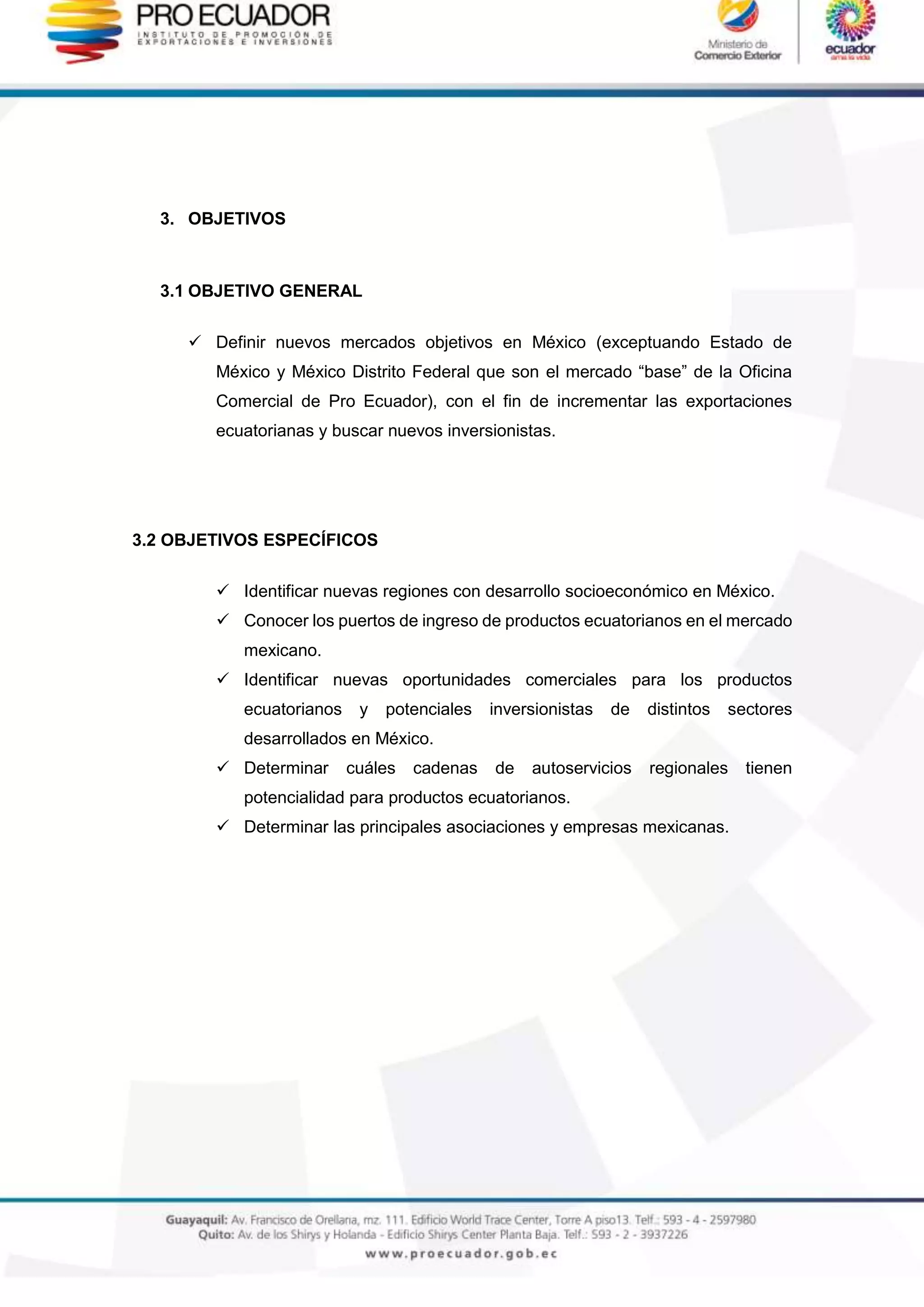 3. OBJETIVOS
3.1 OBJETIVO GENERAL
 Definir nuevos mercados objetivos en México (exceptuando Estado de
México y México Distrito Federal que son el mercado “base” de la Oficina
Comercial de Pro Ecuador), con el fin de incrementar las exportaciones
ecuatorianas y buscar nuevos inversionistas.
3.2 OBJETIVOS ESPECÍFICOS
 Identificar nuevas regiones con desarrollo socioeconómico en México.
 Conocer los puertos de ingreso de productos ecuatorianos en el mercado
mexicano.
 Identificar nuevas oportunidades comerciales para los productos
ecuatorianos y potenciales inversionistas de distintos sectores
desarrollados en México.
 Determinar cuáles cadenas de autoservicios regionales tienen
potencialidad para productos ecuatorianos.
 Determinar las principales asociaciones y empresas mexicanas.
 