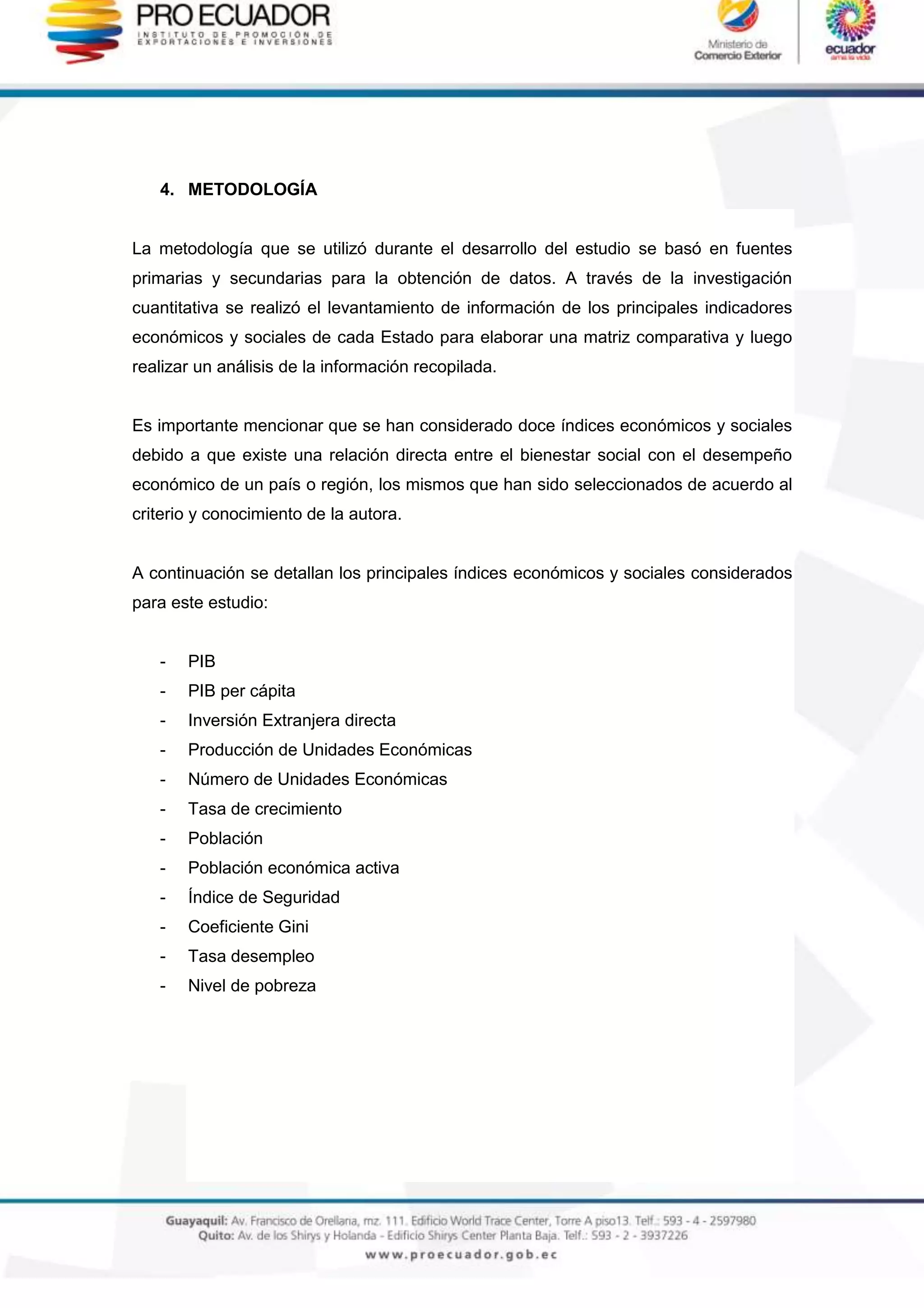 4. METODOLOGÍA
La metodología que se utilizó durante el desarrollo del estudio se basó en fuentes
primarias y secundarias para la obtención de datos. A través de la investigación
cuantitativa se realizó el levantamiento de información de los principales indicadores
económicos y sociales de cada Estado para elaborar una matriz comparativa y luego
realizar un análisis de la información recopilada.
Es importante mencionar que se han considerado doce índices económicos y sociales
debido a que existe una relación directa entre el bienestar social con el desempeño
económico de un país o región, los mismos que han sido seleccionados de acuerdo al
criterio y conocimiento de la autora.
A continuación se detallan los principales índices económicos y sociales considerados
para este estudio:
- PIB
- PIB per cápita
- Inversión Extranjera directa
- Producción de Unidades Económicas
- Número de Unidades Económicas
- Tasa de crecimiento
- Población
- Población económica activa
- Índice de Seguridad
- Coeficiente Gini
- Tasa desempleo
- Nivel de pobreza
 