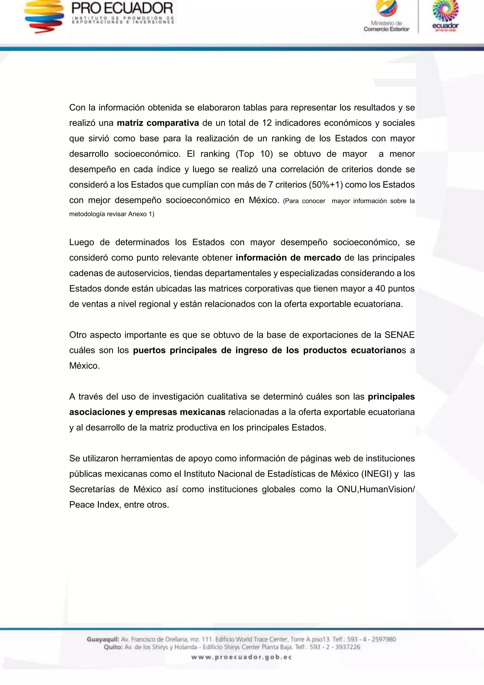 Con la información obtenida se elaboraron tablas para representar los resultados y se
realizó una matriz comparativa de un total de 12 indicadores económicos y sociales
que sirvió como base para la realización de un ranking de los Estados con mayor
desarrollo socioeconómico. El ranking (Top 10) se obtuvo de mayor a menor
desempeño en cada índice y luego se realizó una correlación de criterios donde se
consideró a los Estados que cumplían con más de 7 criterios (50%+1) como los Estados
con mejor desempeño socioeconómico en México. (Para conocer mayor información sobre la
metodología revisar Anexo 1)
Luego de determinados los Estados con mayor desempeño socioeconómico, se
consideró como punto relevante obtener información de mercado de las principales
cadenas de autoservicios, tiendas departamentales y especializadas considerando a los
Estados donde están ubicadas las matrices corporativas que tienen mayor a 40 puntos
de ventas a nivel regional y están relacionados con la oferta exportable ecuatoriana.
Otro aspecto importante es que se obtuvo de la base de exportaciones de la SENAE
cuáles son los puertos principales de ingreso de los productos ecuatorianos a
México.
A través del uso de investigación cualitativa se determinó cuáles son las principales
asociaciones y empresas mexicanas relacionadas a la oferta exportable ecuatoriana
y al desarrollo de la matriz productiva en los principales Estados.
Se utilizaron herramientas de apoyo como información de páginas web de instituciones
públicas mexicanas como el Instituto Nacional de Estadísticas de México (INEGI) y las
Secretarías de México así como instituciones globales como la ONU,HumanVision/
Peace Index, entre otros.
 