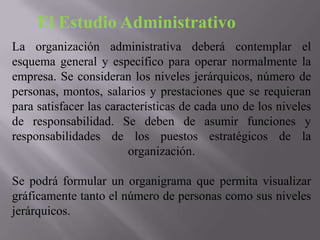 El Estudio Administrativo
La organización administrativa deberá contemplar el
esquema general y específico para operar normalmente la
empresa. Se consideran los niveles jerárquicos, número de
personas, montos, salarios y prestaciones que se requieran
para satisfacer las características de cada uno de los niveles
de responsabilidad. Se deben de asumir funciones y
responsabilidades de los puestos estratégicos de la
organización.
Se podrá formular un organigrama que permita visualizar
gráficamente tanto el número de personas como sus niveles
jerárquicos.

 