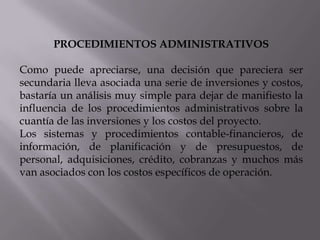 PROCEDIMIENTOS ADMINISTRATIVOS
Como puede apreciarse, una decisión que pareciera ser
secundaria lleva asociada una serie de inversiones y costos,
bastaría un análisis muy simple para dejar de manifiesto la
influencia de los procedimientos administrativos sobre la
cuantía de las inversiones y los costos del proyecto.
Los sistemas y procedimientos contable-financieros, de
información, de planificación y de presupuestos, de
personal, adquisiciones, crédito, cobranzas y muchos más
van asociados con los costos específicos de operación.

 