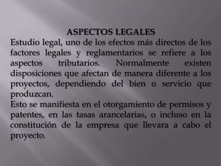 ASPECTOS LEGALES
Estudio legal, uno de los efectos más directos de los
factores legales y reglamentarios se refiere a los
aspectos
tributarios.
Normalmente
existen
disposiciones que afectan de manera diferente a los
proyectos, dependiendo del bien o servicio que
produzcan.
Esto se manifiesta en el otorgamiento de permisos y
patentes, en las tasas arancelarias, o incluso en la
constitución de la empresa que llevara a cabo el
proyecto.

 