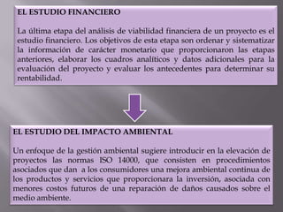 EL ESTUDIO FINANCIERO

La última etapa del análisis de viabilidad financiera de un proyecto es el
estudio financiero. Los objetivos de esta etapa son ordenar y sistematizar
la información de carácter monetario que proporcionaron las etapas
anteriores, elaborar los cuadros analíticos y datos adicionales para la
evaluación del proyecto y evaluar los antecedentes para determinar su
rentabilidad.

EL ESTUDIO DEL IMPACTO AMBIENTAL
Un enfoque de la gestión ambiental sugiere introducir en la elevación de
proyectos las normas ISO 14000, que consisten en procedimientos
asociados que dan a los consumidores una mejora ambiental continua de
los productos y servicios que proporcionara la inversión, asociada con
menores costos futuros de una reparación de daños causados sobre el
medio ambiente.

 