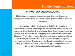 Estudio OrganizacionalESTRUCTURA ORGANIZACIONALEl diseño de la estructura organizacional depende de criterios y principios administrativos los cuales no son generalizables a todos los proyectos. Los principios administrativos de la división del trabajo, la departamentalización, y la delegación de funciones deben aplicarse al momento de definir la estructura; además se deben tener en cuenta los factores particulares de cada proyecto, como: las relaciones con Clientes y Proveedores –cuantificaciones de las operaciones-; el tipo de tecnología administrativa que se quiere adoptar; la logística necesaria particular de cada proyecto; la externalización de algunas tareas (Contabilidad, cartera, ventas, etc.) y la complejidad de las tareas administrativas propias del negocio