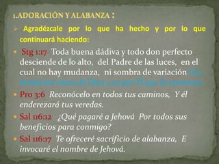  Agradézcale por lo que ha hecho y por lo que
 continuará haciendo:
 Stg 1:17 Toda buena dádiva y todo don perfecto
  desciende de lo alto, del Padre de las luces, en el
  cual no hay mudanza, ni sombra de variación (La
  bendición viene de Dios y es por Él que la tenemos)
 Pro 3:6 Reconócelo en todos tus caminos, Y él
  enderezará tus veredas.
 Sal 116:12 ¿Qué pagaré a Jehová Por todos sus
  beneficios para conmigo?
 Sal 116:17 Te ofreceré sacrificio de alabanza, E
  invocaré el nombre de Jehová.
 