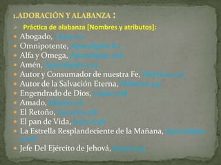  Práctica de alabanza [Nombres y atributos]:
 Abogado, 1 Juan 2:1
 Omnipotente, Apocalipsis 8.1
 Alfa y Omega, Apocalipsis 21:6
 Amén, Apocalipsis 3:14
 Autor y Consumador de nuestra Fe, Hebreos 12:2
 Autor de la Salvación Eterna, Hebreos 5:9
 Engendrado de Dios, 1 Juan 5:18
 Amado, Efesios 1:6
 El Retoño, Zacarías 3:8
 El pan de Vida, Juan 6:48
 La Estrella Resplandeciente de la Mañana, Apocalipsis
  22:16
 Jefe Del Ejército de Jehová, Josué 5:15
 