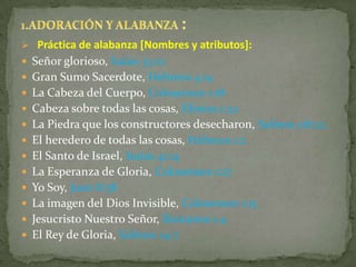  Práctica de alabanza [Nombres y atributos]:
 Señor glorioso, Isaías 33:21
 Gran Sumo Sacerdote, Hebreos 4:14
 La Cabeza del Cuerpo, Colosenses 1:18
 Cabeza sobre todas las cosas, Efesios 1:22
 La Piedra que los constructores desecharon, Salmos 118:22
 El heredero de todas las cosas, Hebreos 1:2
 El Santo de Israel, Isaías 41:14
 La Esperanza de Gloria, Colosenses 1:27
 Yo Soy, Juan 8:58
 La imagen del Dios Invisible, Colosenses 1:15
 Jesucristo Nuestro Señor, Romanos 1:4
 El Rey de Gloria, Salmos 24:7
 