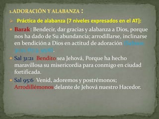  Práctica de alabanza [7 niveles expresados en el AT]:
 Barak: Bendecir, dar gracias y alabanza a Dios, porque
  nos ha dado de Su abundancia; arrodillarse, inclinarse
  en bendición a Dios en actitud de adoración (Salmos
  31:21; 67:3; 95:6).
 Sal 31:21 Bendito sea Jehová, Porque ha hecho
  maravillosa su misericordia para conmigo en ciudad
  fortificada.
 Sal 95:6 Venid, adoremos y postrémonos;
  Arrodillémonos delante de Jehová nuestro Hacedor.
 