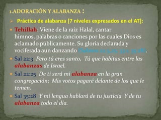  Práctica de alabanza [7 niveles expresados en el AT]:
 Tehillah: Viene de la raíz Halal, cantar
  himnos, palabras o canciones por las cuales Dios es
  aclamado públicamente. Su gloria declarada y
  vociferada aun danzando (Salmos 22:3,25; 33:1; 35:28).
 Sal 22:3 Pero tú eres santo, Tú que habitas entre las
  alabanzas de Israel.
 Sal 22:25 De ti será mi alabanza en la gran
  congregación; Mis votos pagaré delante de los que le
  temen.
 Sal 35:28 Y mi lengua hablará de tu justicia Y de tu
  alabanza todo el día.
 